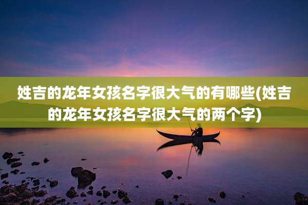 姓吉的龙年女孩名字很大气的有哪些(姓吉的龙年女孩名字很大气的两个字)