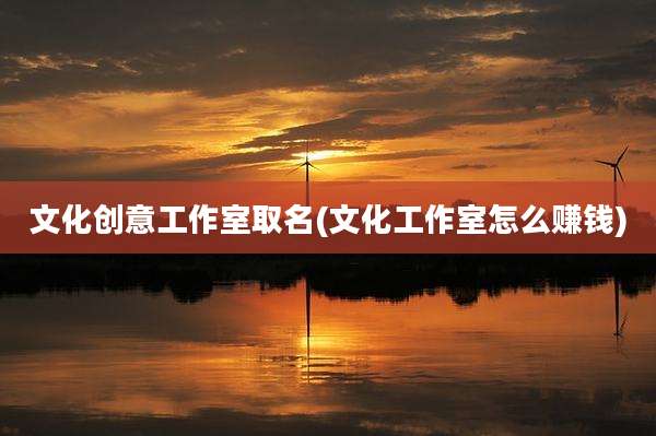 文化创意工作室取名(文化工作室怎么赚钱)