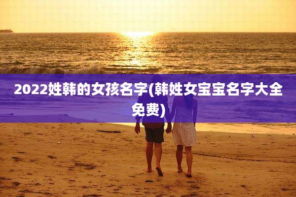 2022姓韩的女孩名字(韩姓女宝宝名字大全免费)