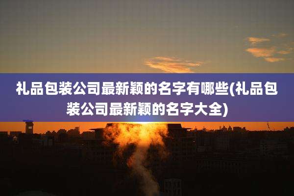 礼品包装公司最新颖的名字有哪些(礼品包装公司最新颖的名字大全)