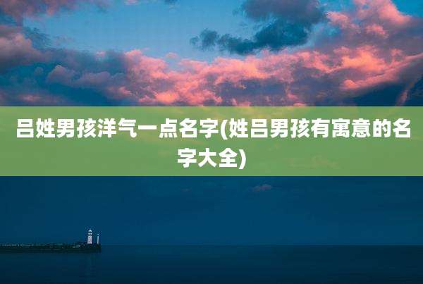 吕姓男孩洋气一点名字(姓吕男孩有寓意的名字大全)