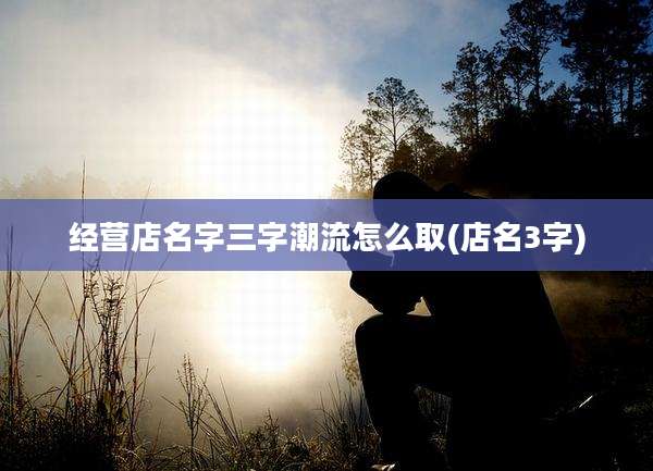 经营店名字三字潮流怎么取(店名3字)
