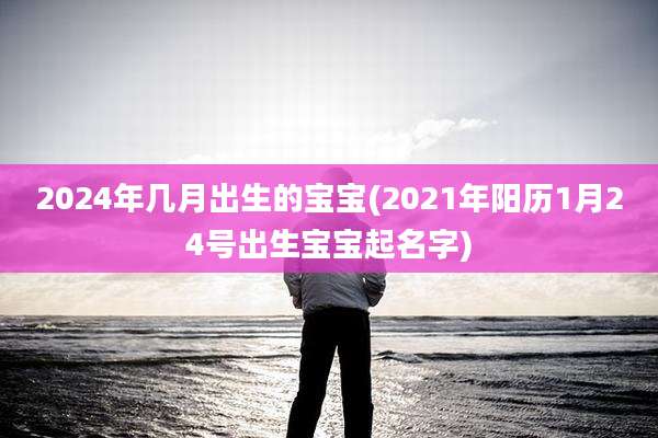 2024年几月出生的宝宝(2021年阳历1月24号出生宝宝起名字)