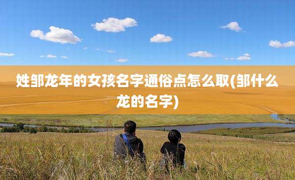 姓邹龙年的女孩名字通俗点怎么取(邹什么龙的名字)