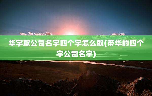 华字取公司名字四个字怎么取(带华的四个字公司名字)