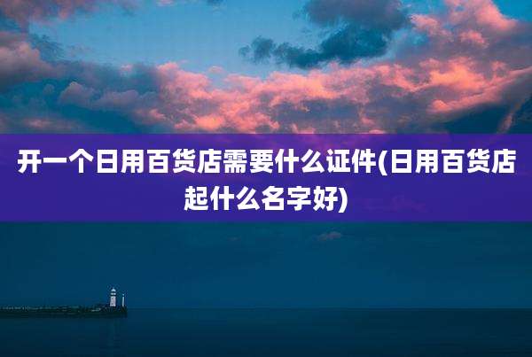 开一个日用百货店需要什么证件(日用百货店起什么名字好)