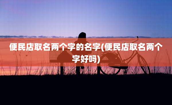 便民店取名两个字的名字(便民店取名两个字好吗)