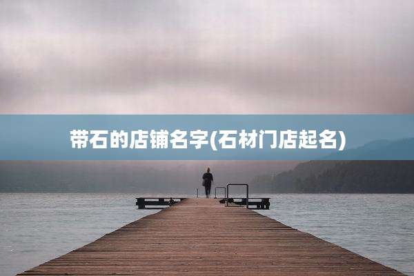 带石的店铺名字(石材门店起名)