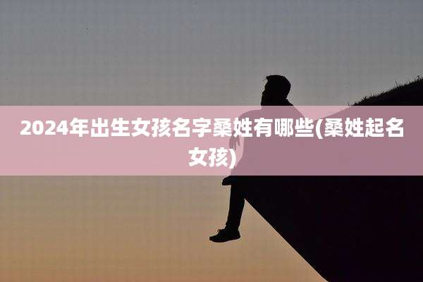 2024年出生女孩名字桑姓有哪些(桑姓起名女孩)