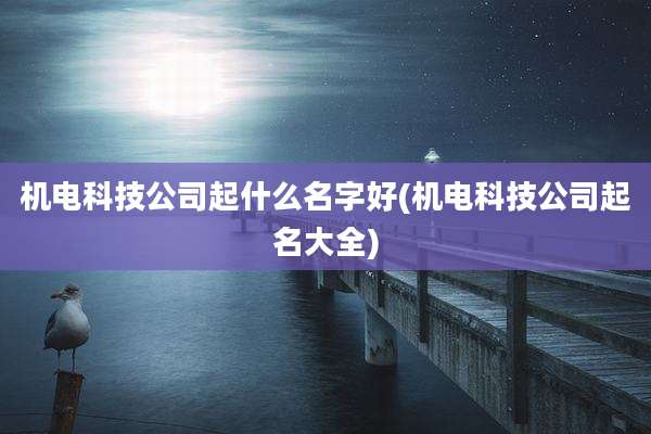 机电科技公司起什么名字好(机电科技公司起名大全)