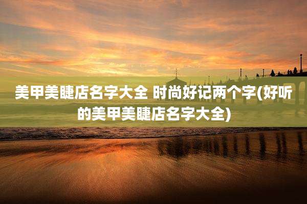 美甲美睫店名字大全 时尚好记两个字(好听的美甲美睫店名字大全)