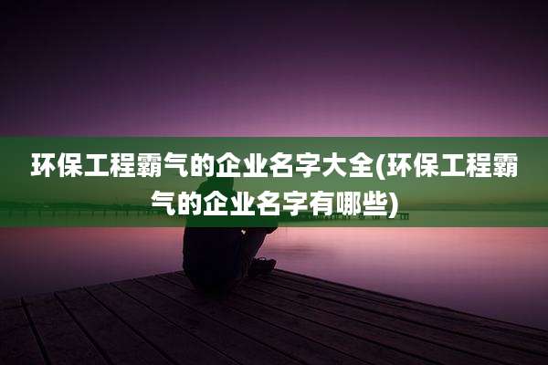 环保工程霸气的企业名字大全(环保工程霸气的企业名字有哪些)