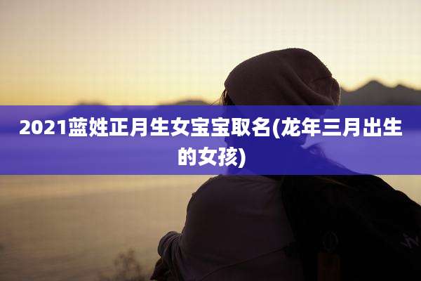 2021蓝姓正月生女宝宝取名(龙年三月出生的女孩)
