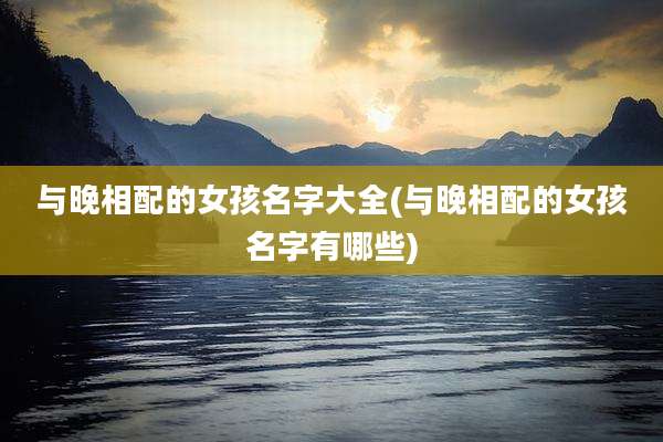 与晚相配的女孩名字大全(与晚相配的女孩名字有哪些)