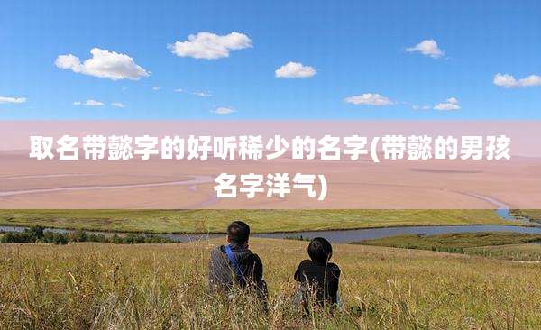 取名带懿字的好听稀少的名字(带懿的男孩名字洋气)