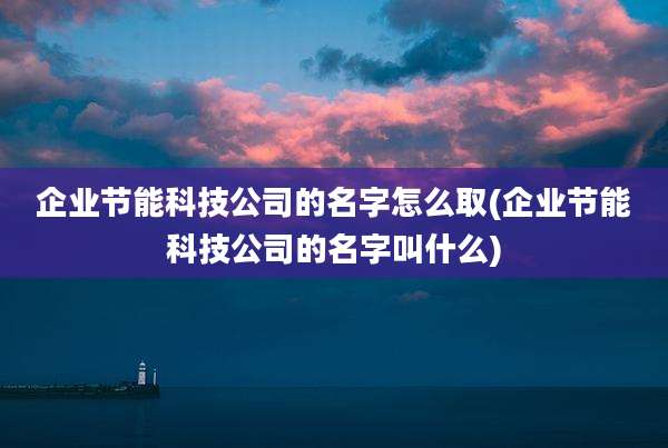 企业节能科技公司的名字怎么取(企业节能科技公司的名字叫什么)