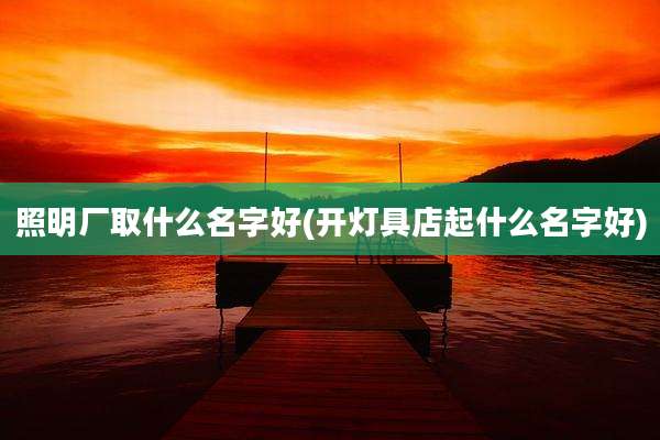 照明厂取什么名字好(开灯具店起什么名字好)