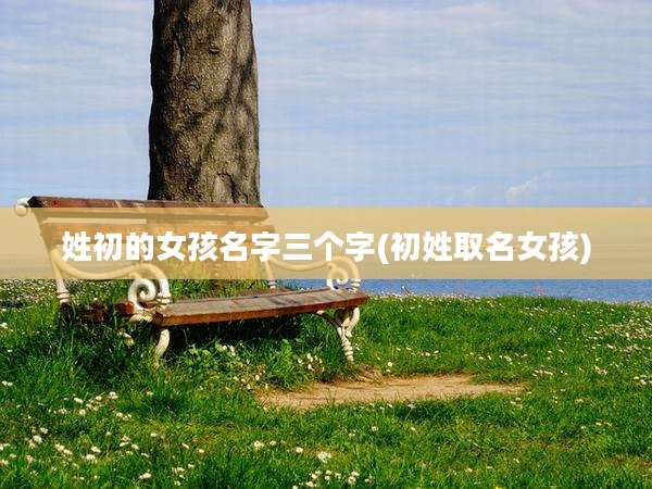 姓初的女孩名字三个字(初姓取名女孩)