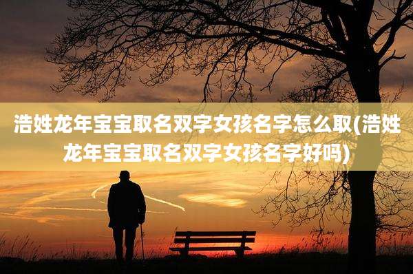 浩姓龙年宝宝取名双字女孩名字怎么取(浩姓龙年宝宝取名双字女孩名字好吗)