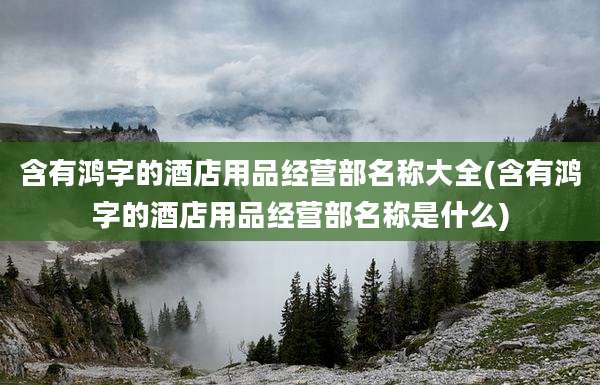 含有鸿字的酒店用品经营部名称大全(含有鸿字的酒店用品经营部名称是什么)