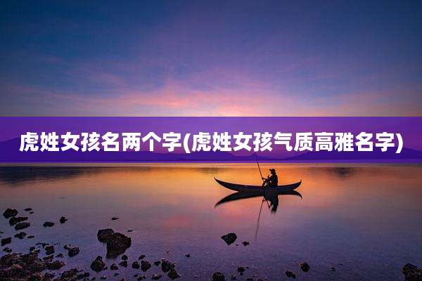 虎姓女孩名两个字(虎姓女孩气质高雅名字)