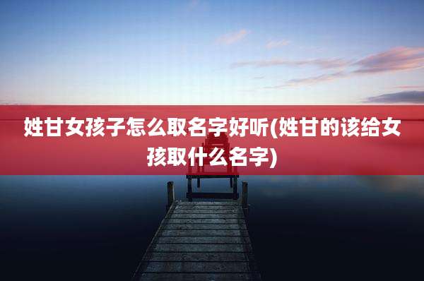 姓甘女孩子怎么取名字好听(姓甘的该给女孩取什么名字)