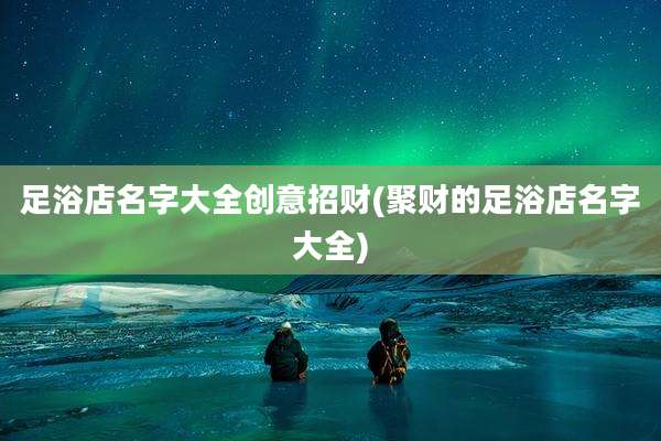 足浴店名字大全创意招财(聚财的足浴店名字大全)