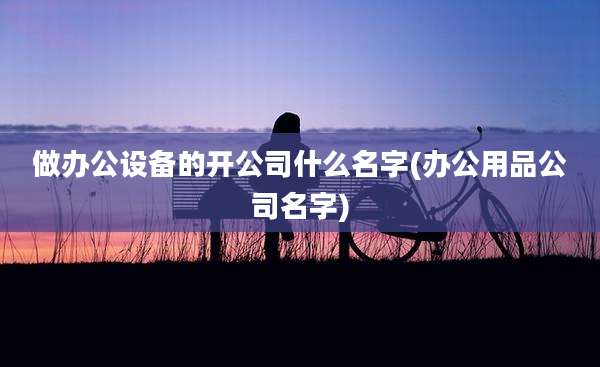 做办公设备的开公司什么名字(办公用品公司名字)
