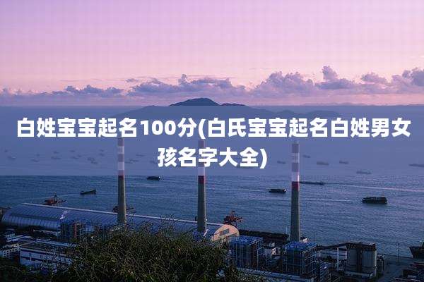 白姓宝宝起名100分(白氏宝宝起名白姓男女孩名字大全)