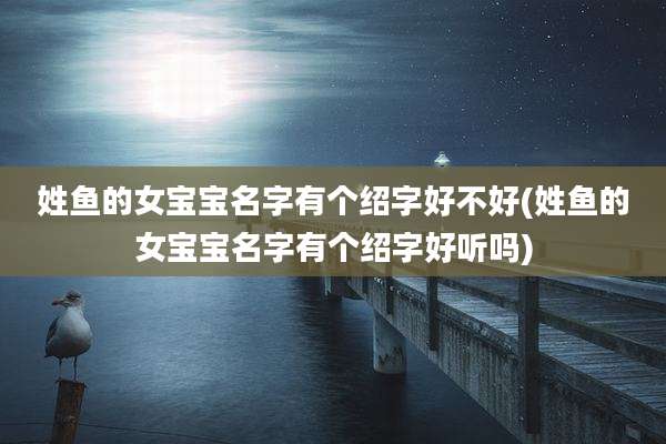 姓鱼的女宝宝名字有个绍字好不好(姓鱼的女宝宝名字有个绍字好听吗)