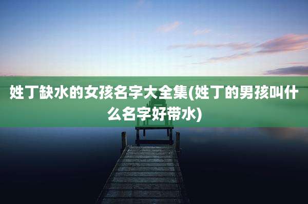 姓丁缺水的女孩名字大全集(姓丁的男孩叫什么名字好带水)