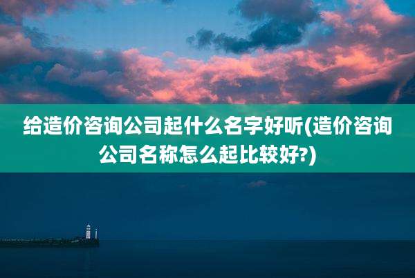 给造价咨询公司起什么名字好听(造价咨询公司名称怎么起比较好?)