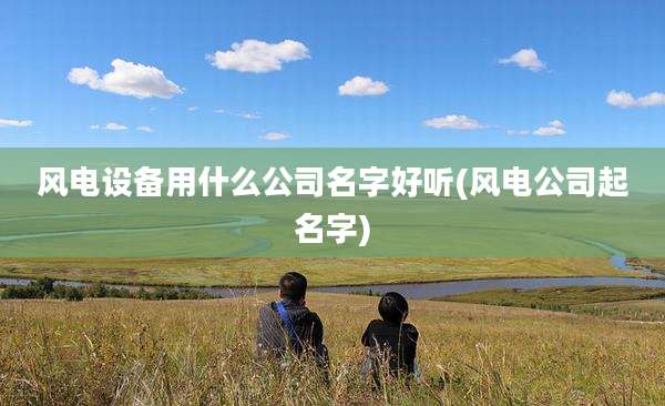 风电设备用什么公司名字好听(风电公司起名字)