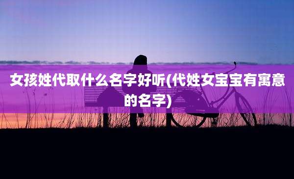 女孩姓代取什么名字好听(代姓女宝宝有寓意的名字)