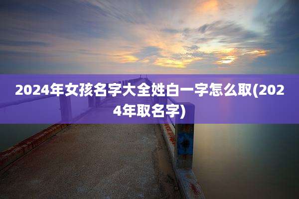 2024年女孩名字大全姓白一字怎么取(2024年取名字)