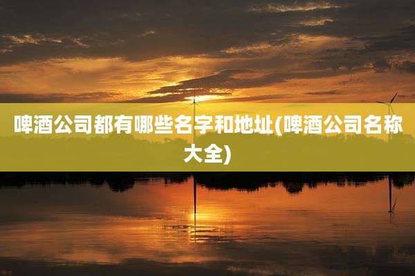 啤酒公司都有哪些名字和地址(啤酒公司名称大全)