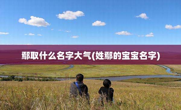 鄢取什么名字大气(姓鄢的宝宝名字)