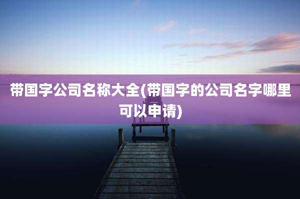 带国字公司名称大全(带国字的公司名字哪里可以申请)