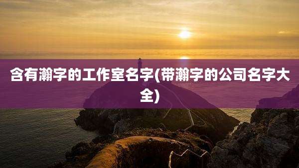 含有瀚字的工作室名字(带瀚字的公司名字大全)