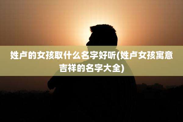 姓卢的女孩取什么名字好听(姓卢女孩寓意吉祥的名字大全)