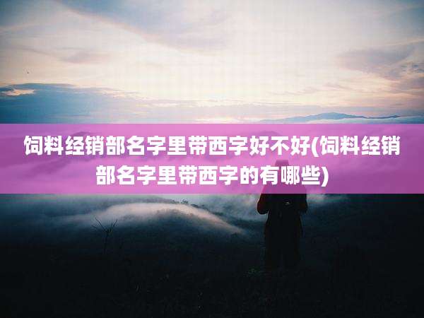 饲料经销部名字里带西字好不好(饲料经销部名字里带西字的有哪些)