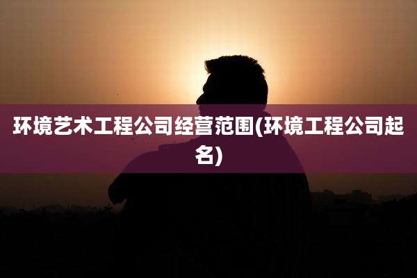 环境艺术工程公司经营范围(环境工程公司起名)