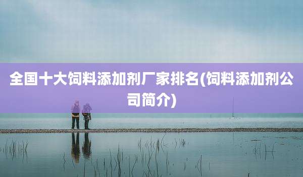 全国十大饲料添加剂厂家排名(饲料添加剂公司简介)