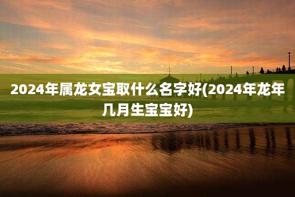 2024年属龙女宝取什么名字好(2024年龙年几月生宝宝好)
