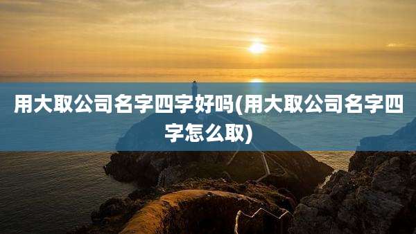 用大取公司名字四字好吗(用大取公司名字四字怎么取)