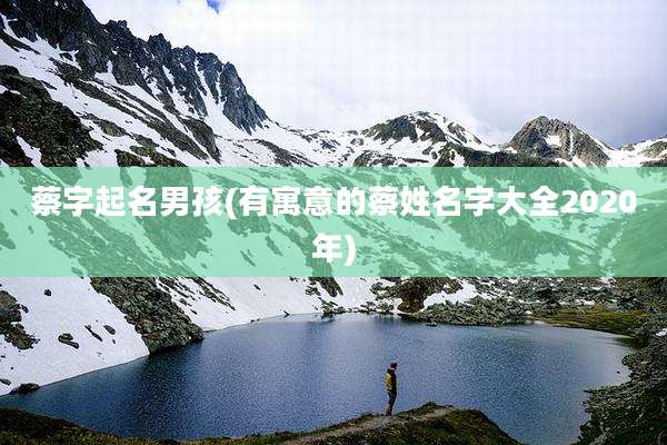 蔡字起名男孩(有寓意的蔡姓名字大全2020年)