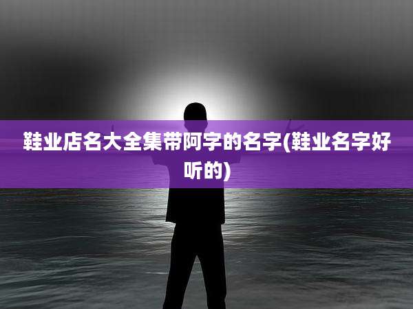 鞋业店名大全集带阿字的名字(鞋业名字好听的)