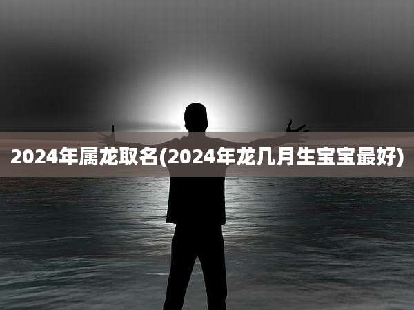 2024年属龙取名(2024年龙几月生宝宝最好)