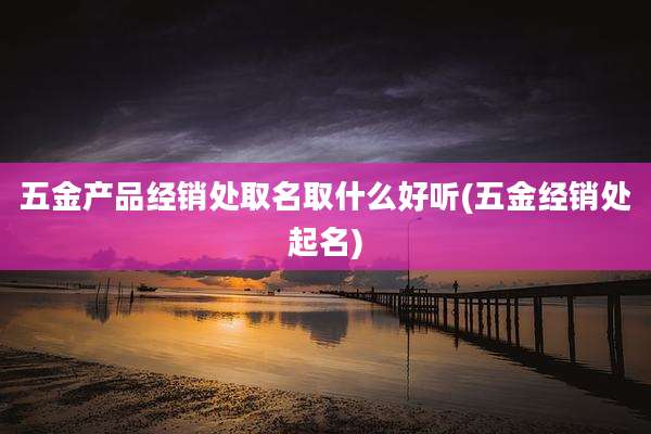 五金产品经销处取名取什么好听(五金经销处起名)