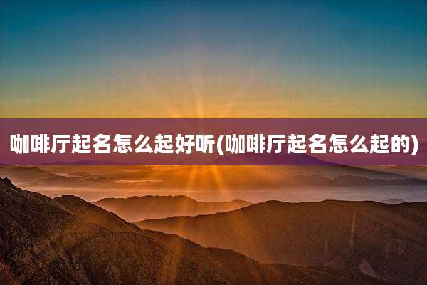 咖啡厅起名怎么起好听(咖啡厅起名怎么起的)